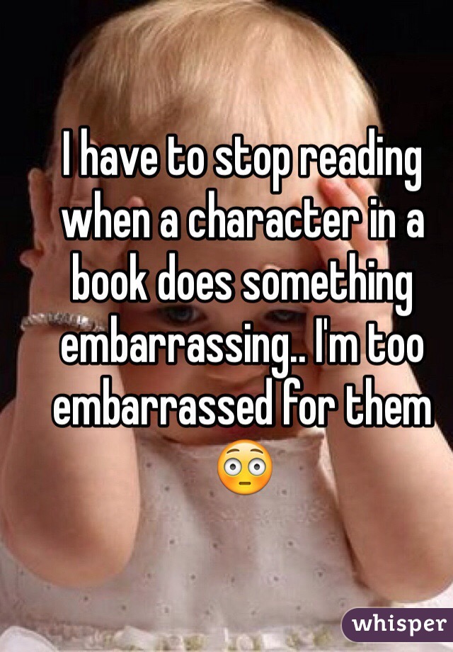 I have to stop reading when a character in a book does something embarrassing.. I'm too embarrassed for them😳