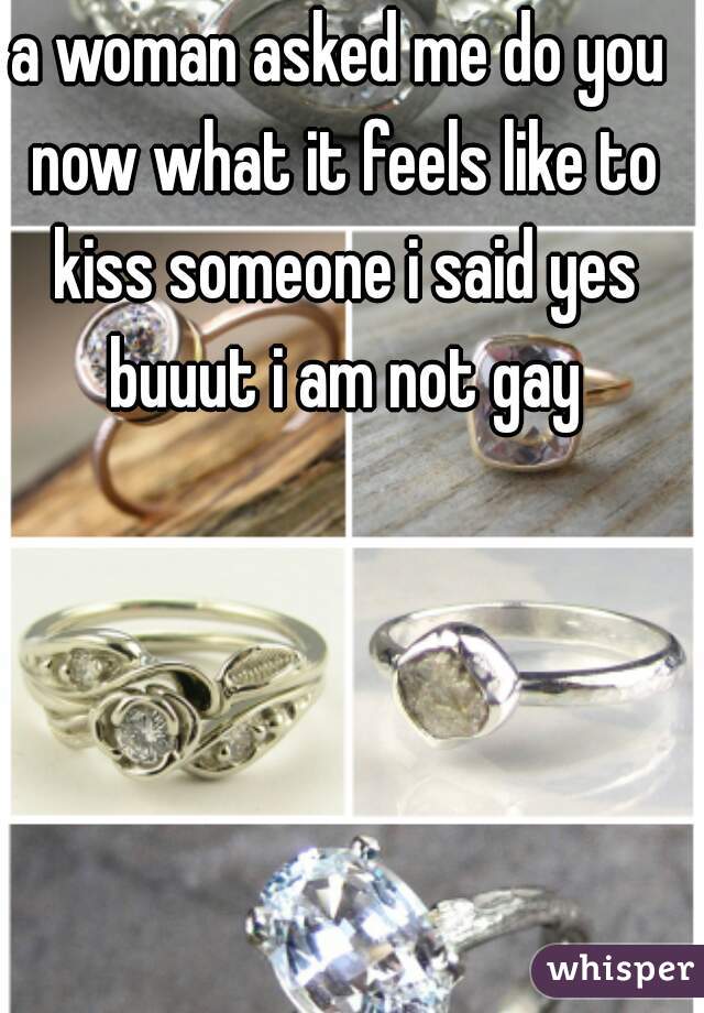 a woman asked me do you now what it feels like to kiss someone i said yes buuut i am not gay