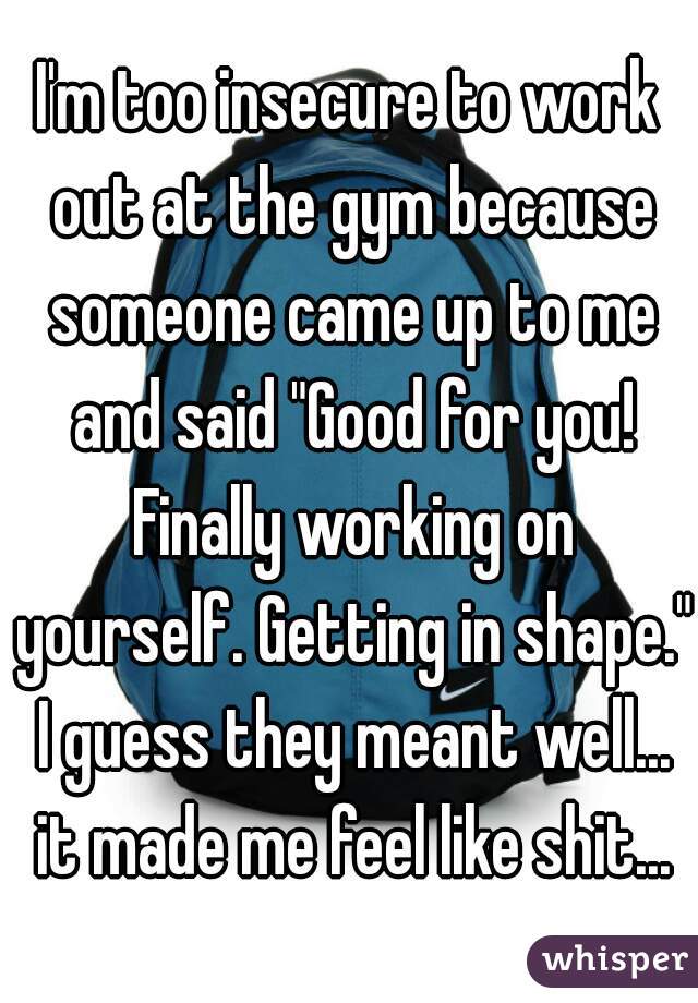 I'm too insecure to work out at the gym because someone came up to me and said "Good for you! Finally working on yourself. Getting in shape." I guess they meant well... it made me feel like shit...