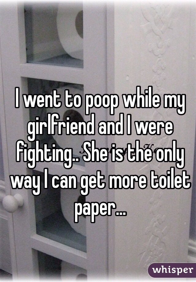 I went to poop while my girlfriend and I were fighting.. She is the only way I can get more toilet paper...