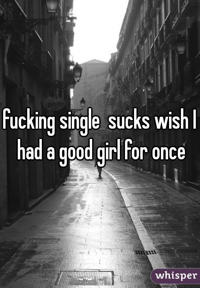 fucking single  sucks wish I had a good girl for once