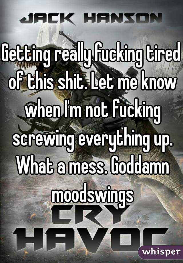 Getting really fucking tired of this shit. Let me know when I'm not fucking screwing everything up. What a mess. Goddamn moodswings