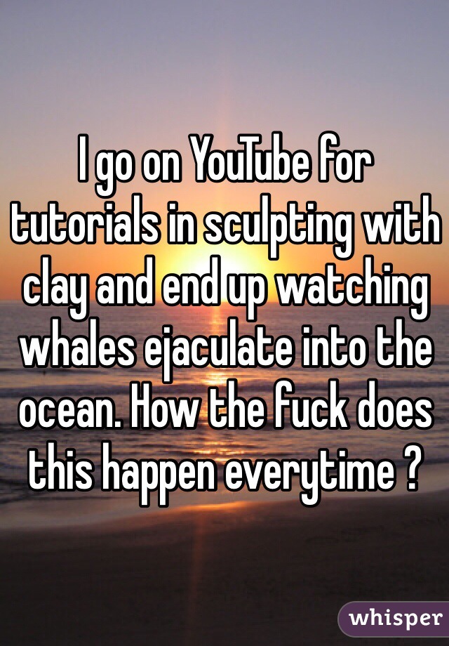 I go on YouTube for tutorials in sculpting with clay and end up watching whales ejaculate into the ocean. How the fuck does this happen everytime ?