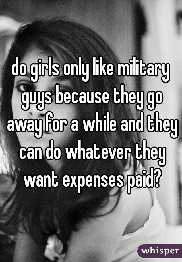 do girls only like military guys because they go away for a while and they can do whatever they want expenses paid?