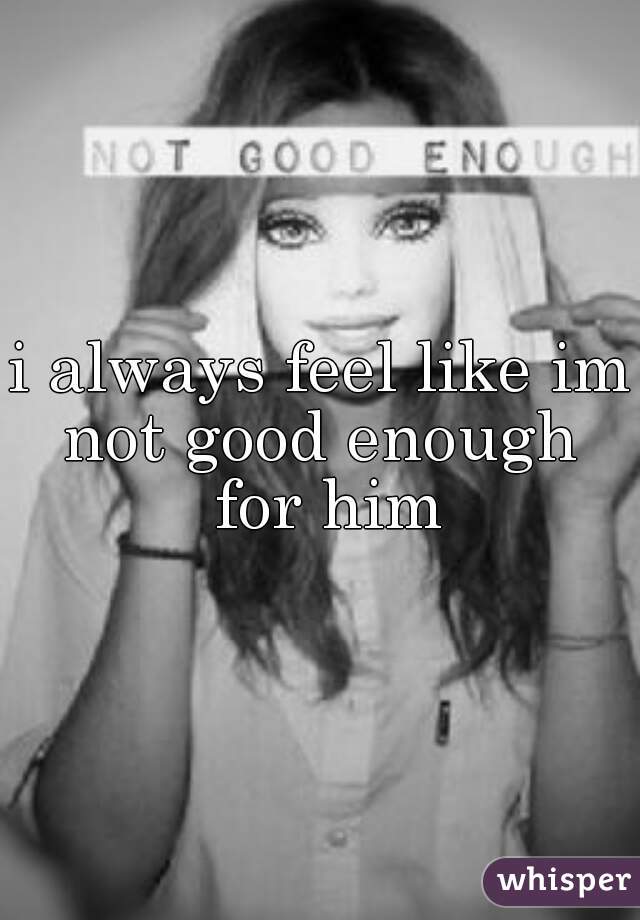 i always feel like im not good enough  for him