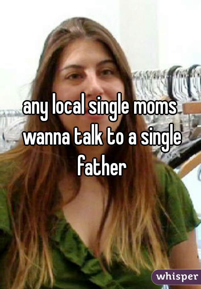 any local single moms wanna talk to a single father