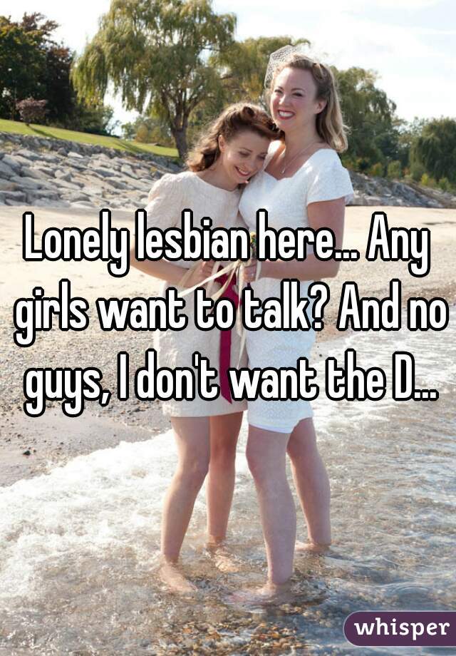 Lonely lesbian here... Any girls want to talk? And no guys, I don't want the D...