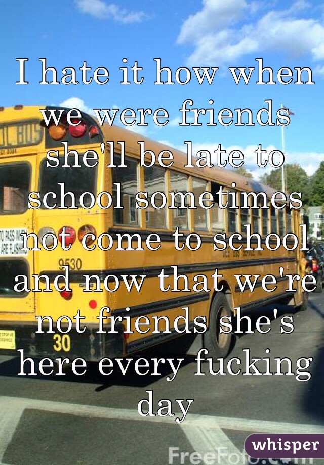 I hate it how when we were friends she'll be late to school sometimes not come to school and now that we're not friends she's here every fucking day