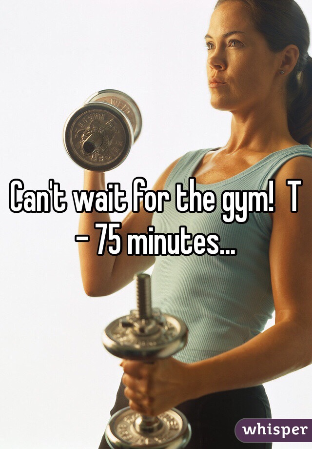 Can't wait for the gym!  T - 75 minutes...