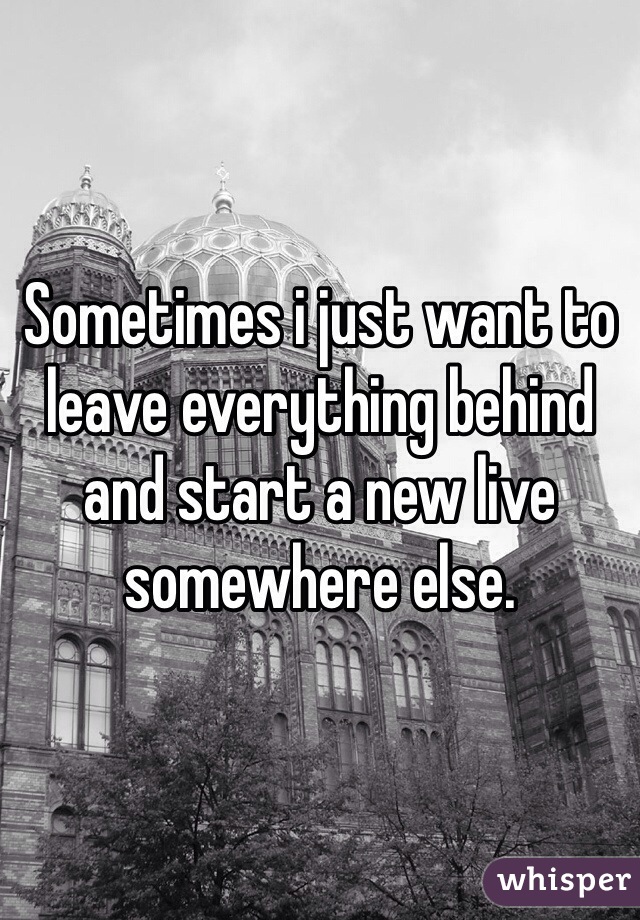 Sometimes i just want to leave everything behind and start a new live somewhere else.