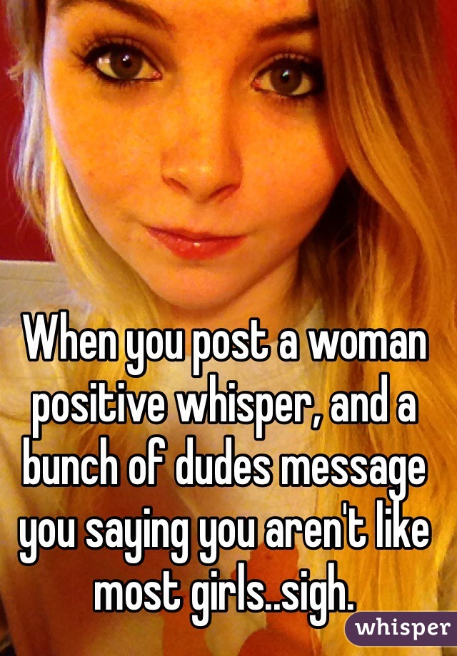 When you post a woman positive whisper, and a bunch of dudes message you saying you aren't like most girls..sigh.