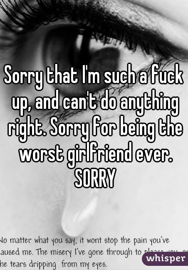 Sorry that I'm such a fuck up, and can't do anything right. Sorry for being the worst girlfriend ever. SORRY