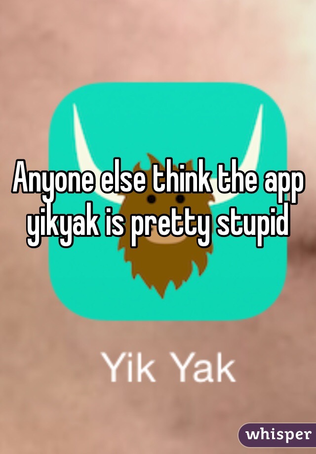 Anyone else think the app yikyak is pretty stupid
