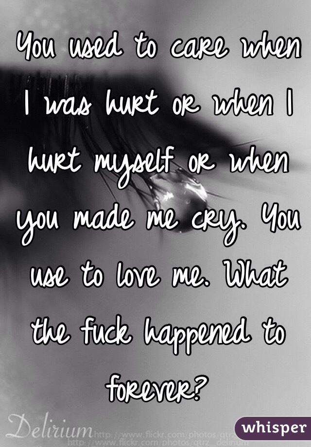 You used to care when I was hurt or when I hurt myself or when you made me cry. You use to love me. What the fuck happened to forever? 