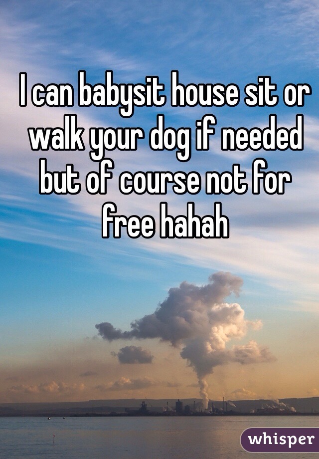 I can babysit house sit or walk your dog if needed but of course not for free hahah
