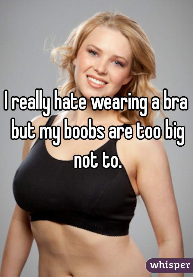 I really hate wearing a bra but my boobs are too big not to.