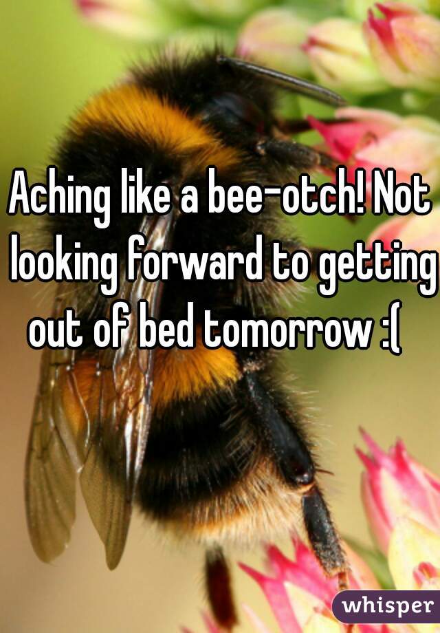 Aching like a bee-otch! Not looking forward to getting out of bed tomorrow :(  