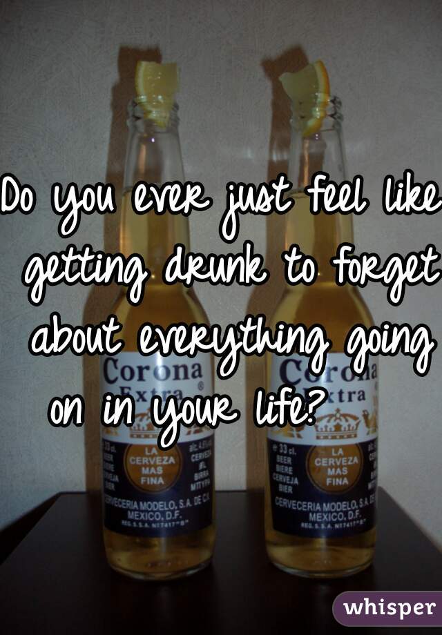 Do you ever just feel like getting drunk to forget about everything going on in your life?    