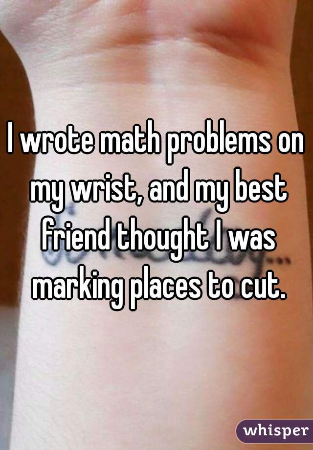 I wrote math problems on my wrist, and my best friend thought I was marking places to cut.