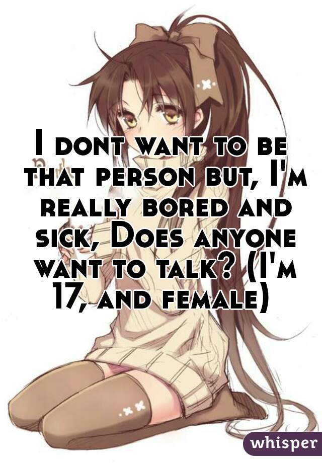 I dont want to be that person but, I'm really bored and sick, Does anyone want to talk? (I'm 17, and female) 