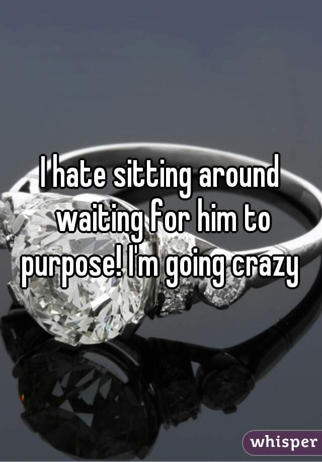 I hate sitting around waiting for him to purpose! I'm going crazy 