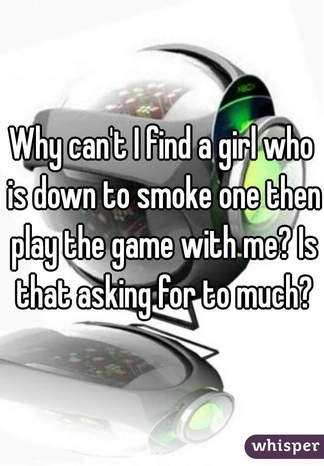 Why can't I find a girl who is down to smoke one then play the game with me? Is that asking for to much?
