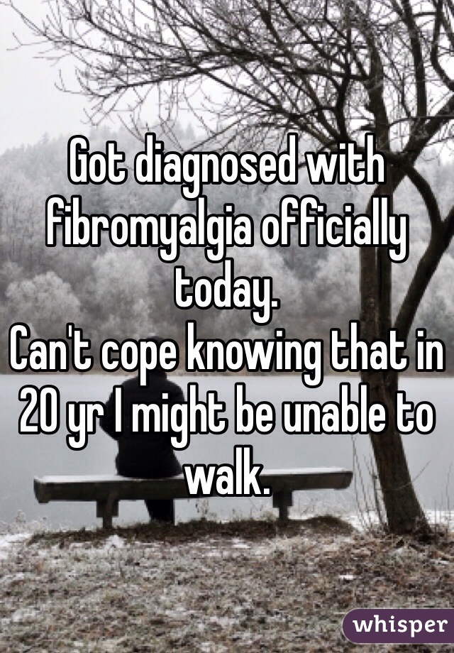 Got diagnosed with fibromyalgia officially today. 
Can't cope knowing that in 20 yr I might be unable to walk.