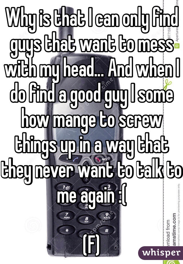 Why is that I can only find guys that want to mess with my head... And when I do find a good guy I some how mange to screw things up in a way that they never want to talk to me again :( 

(F)