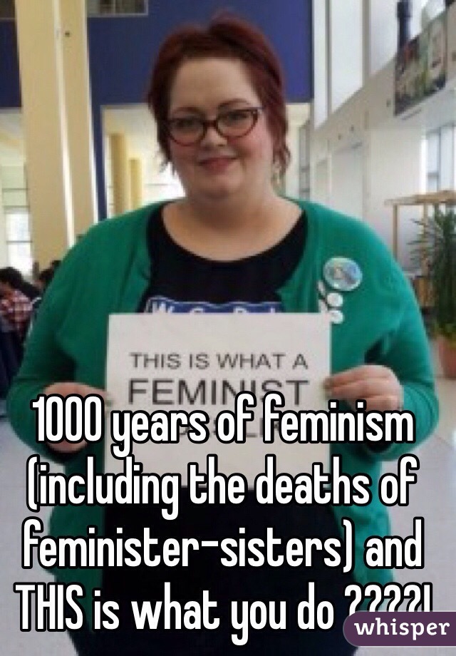 1000 years of feminism (including the deaths of feminister-sisters) and THIS is what you do ????!