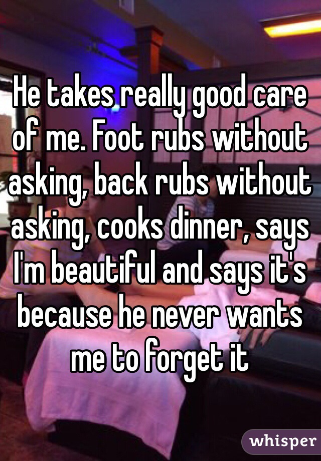 He takes really good care of me. Foot rubs without asking, back rubs without asking, cooks dinner, says I'm beautiful and says it's because he never wants me to forget it