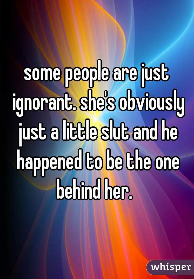 some people are just ignorant. she's obviously just a little slut and he happened to be the one behind her.  