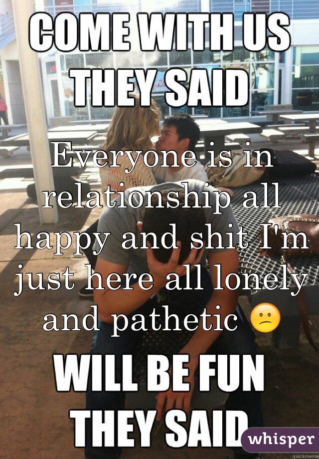 Everyone is in relationship all happy and shit I'm just here all lonely and pathetic 😕