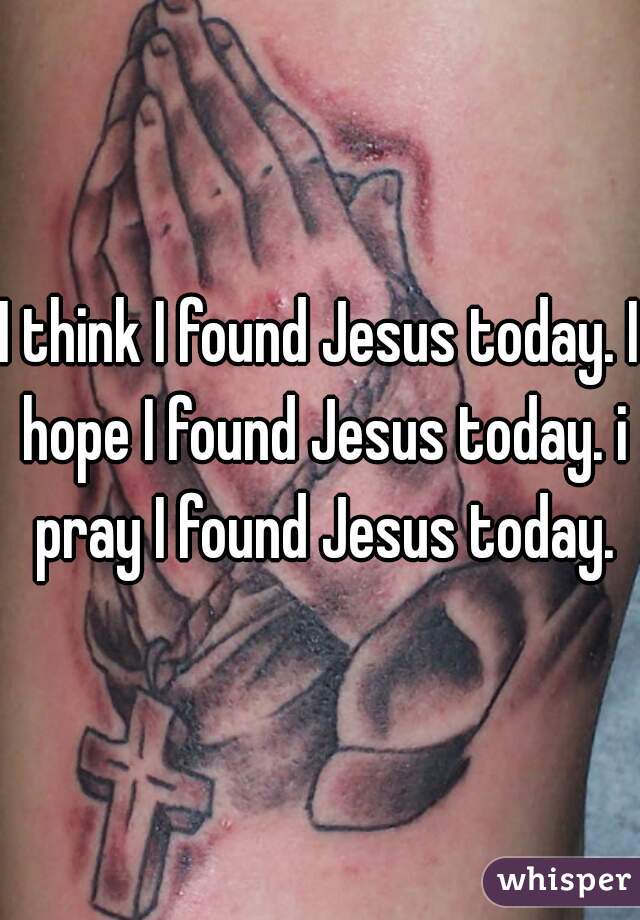 I think I found Jesus today. I hope I found Jesus today. i pray I found Jesus today.