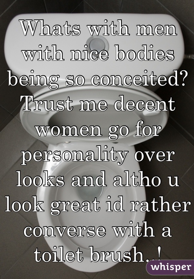 Whats with men with nice bodies being so conceited? 
Trust me decent women go for personality over looks and altho u look great id rather converse with a toilet brush..!