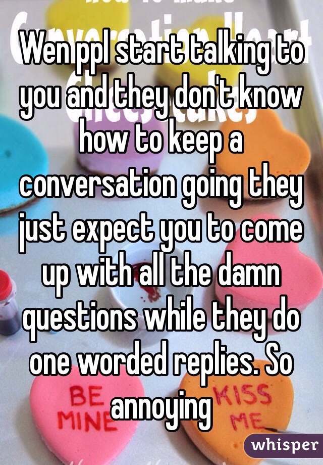 Wen ppl start talking to you and they don't know how to keep a conversation going they just expect you to come up with all the damn questions while they do one worded replies. So annoying 