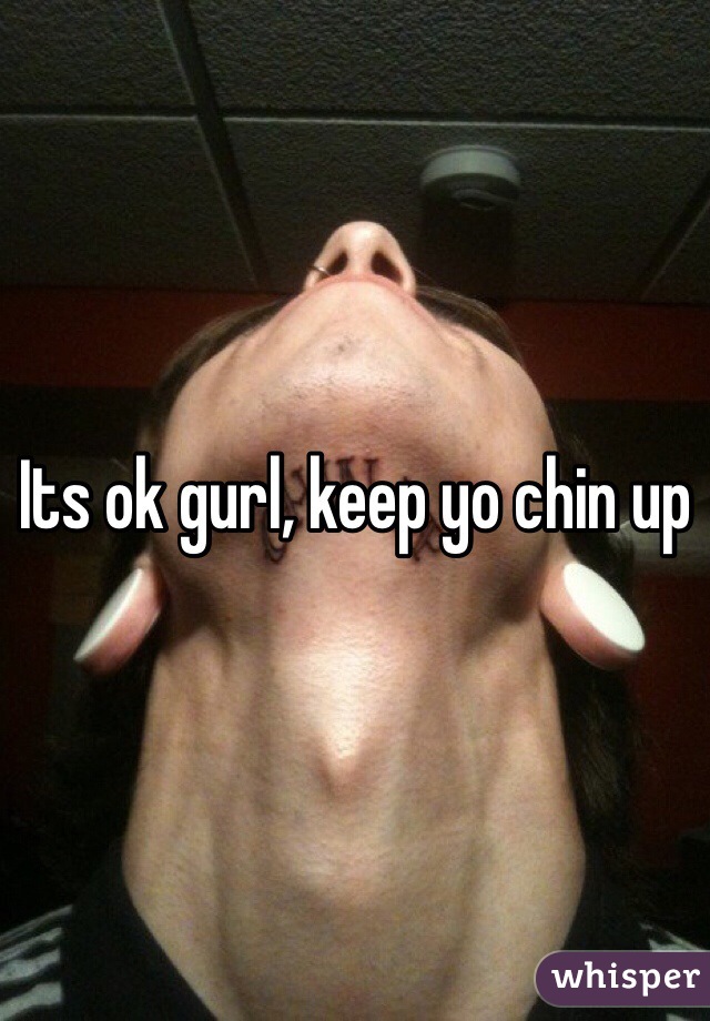Its ok gurl, keep yo chin up