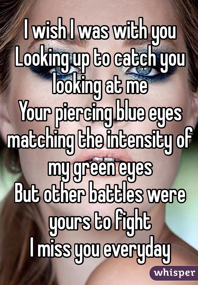 I wish I was with you
Looking up to catch you looking at me
Your piercing blue eyes matching the intensity of my green eyes
But other battles were yours to fight
I miss you everyday