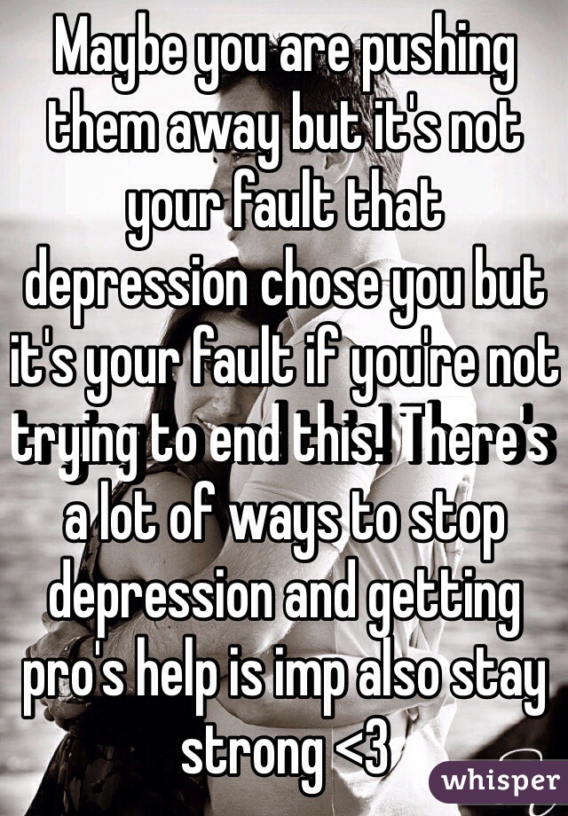 Maybe you are pushing them away but it's not your fault that depression chose you but it's your fault if you're not trying to end this! There's a lot of ways to stop depression and getting pro's help is imp also stay strong <3