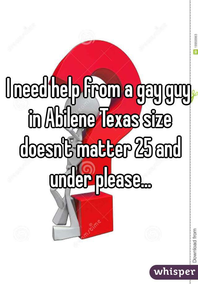 I need help from a gay guy in Abilene Texas size doesn't matter 25 and under please...