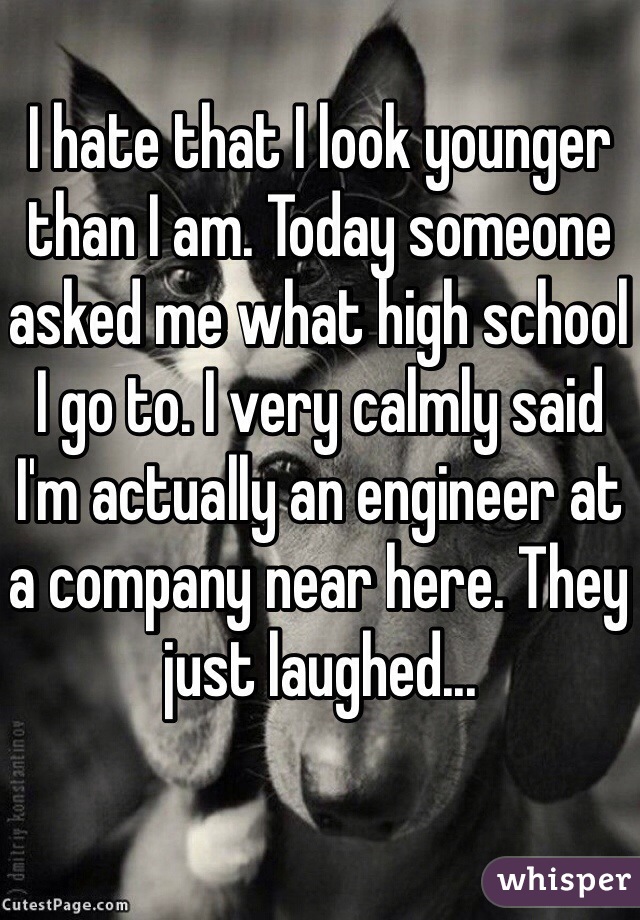 I hate that I look younger than I am. Today someone asked me what high school I go to. I very calmly said I'm actually an engineer at a company near here. They just laughed... 