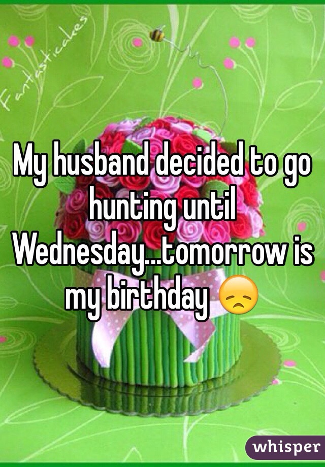 My husband decided to go hunting until Wednesday...tomorrow is my birthday 😞