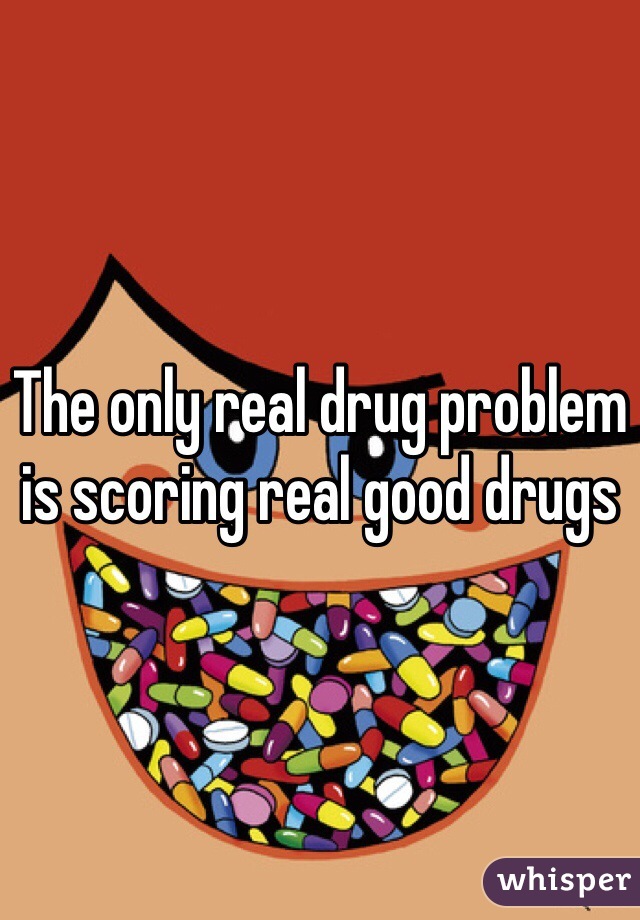 The only real drug problem is scoring real good drugs 