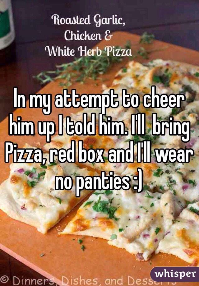 In my attempt to cheer him up I told him. I'll  bring Pizza, red box and I'll wear no panties :)