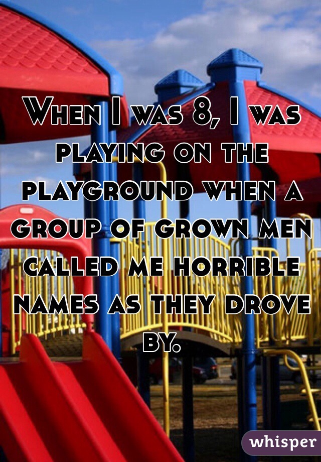 When I was 8, I was playing on the playground when a group of grown men called me horrible names as they drove by. 