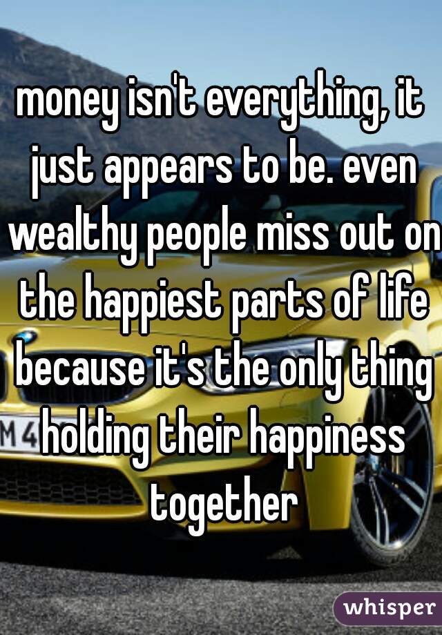 money isn't everything, it just appears to be. even wealthy people miss out on the happiest parts of life because it's the only thing holding their happiness together