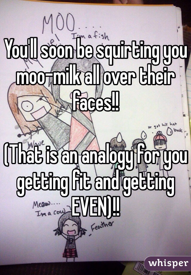 You'll soon be squirting you moo-milk all over their faces!!

(That is an analogy for you getting fit and getting EVEN)!!