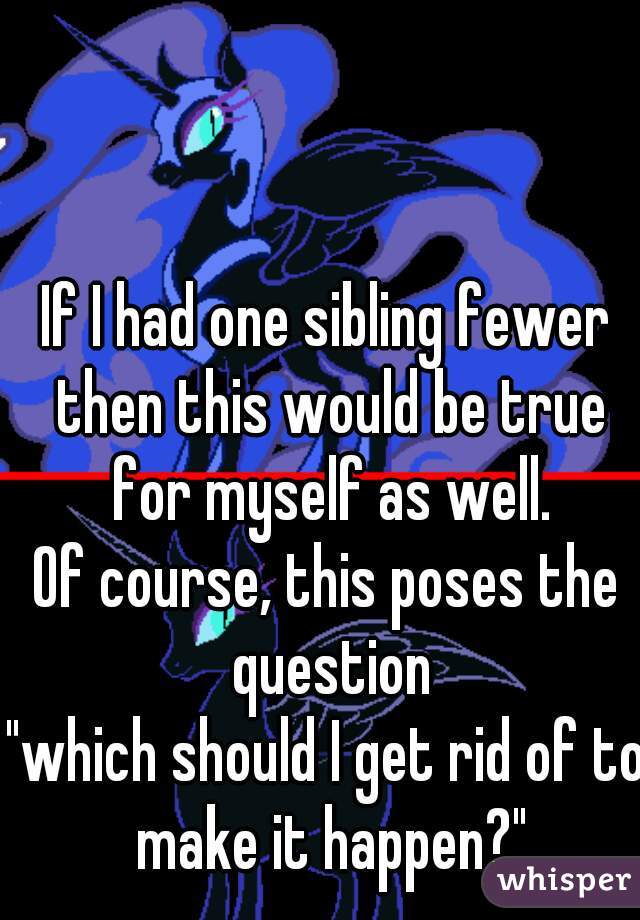 If I had one sibling fewer then this would be true for myself as well.

Of course, this poses the question
"which should I get rid of to make it happen?"