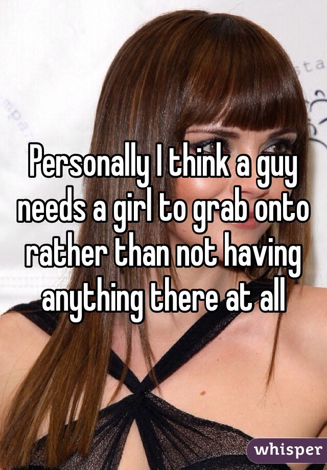 Personally I think a guy needs a girl to grab onto rather than not having anything there at all 