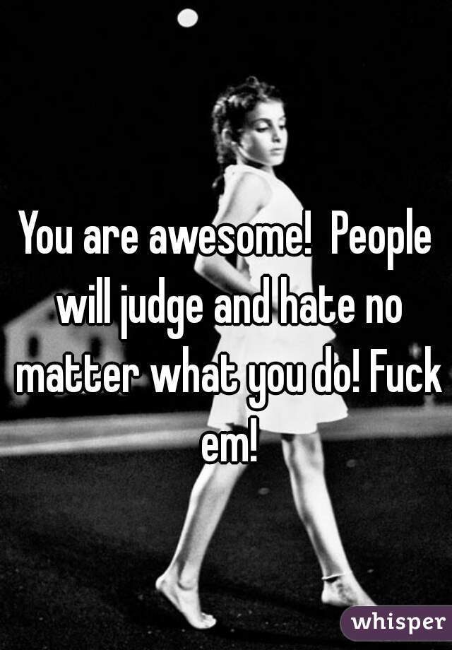 You are awesome!  People will judge and hate no matter what you do! Fuck em!
