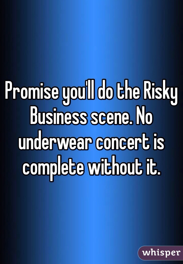 Promise you'll do the Risky Business scene. No underwear concert is complete without it.